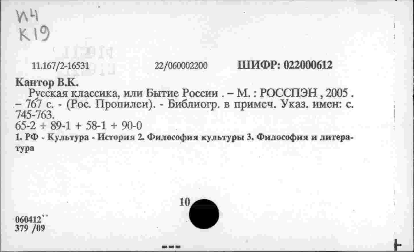 ﻿У\Ц
11.167/2-16531	22/060002200 ШИФР: 022000612
Кантор В.К.
Русская классика, или Бытие России . - М.: РОССПЭН, 2005 .
- 767 с. - (Рос. Пропилеи). - Библиогр. в примем. Указ, имен: с. 745-763.
65-2 + 89-1 + 58-1 + 90-0
1. РФ - Культура - История 2. Философия культуры 3. Философия и литература
10.
060412”
379 /09